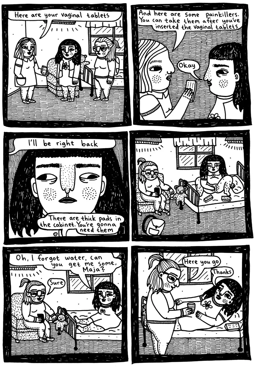 (The midwife gives Julia a box) Midwife: Here are your vaginal tablets  (The midwife gives Julia another box) Midwife: And here are some painkillers. You can take them after you’ve inserted the vaginal tablets Julia: Okay  (Julia looks around) Midwife: I'll be right back Midwife: There are thick pads in the cabinet. You’re gonna need them  (Julia sits in the hospital bed and inserts the vaginal tablets into the vagina. Maja sits in the armchair next to her and looks at her phone) Julia: Oh, I forgot water, can you get me som, Maja? Maja: Sure  (Maja brings a mug to Julia, who is lying in bed) Maja: Here you go Julia: Thanks 